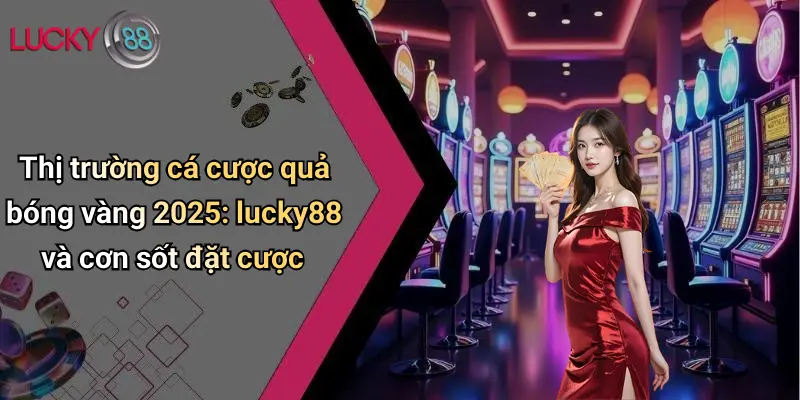 Thị trường cá cược quả bóng vàng 2025: lucky88 và cơn sốt đặt cược